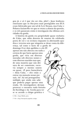 A Volta ao dia em 80 mundos
23
gou já, e aí é que vão ser elas, pibes6
.» Juan lembrava
entretanto que os blue-jeans mais prestigiados nos EUA
eram fabricados por um tal de Levi Strauss, mas Calac e
Polanco faziam-lhe ver que se estava a afastar da questão,
e os três passavam então à investigação das últimas acti-
vidades da gorda.
A história da gorda era propriedade quase exclusiva
de Calac, que sabia dezenas de sonetos da celebrada
poeta de cor e os recitava enquanto ia alternando qua-
dras e tercetos sem que ninguém se desse conta da dife-
rença, tal como o facto de a gorda de
domingo 8 ter dois apelidos e a do 29
apenas um não alterava em nada a
certeza de que havia apenas uma
gorda, que vivia em diversas
moradas sob diversos nomes e
com diversos maridos mas que,
de uma maneira que não dei-
xava de ser comovente, escre-
via sempre o mesmo soneto
ou quase. «É pura fantaciência
– dizia Calac, – eles estão a
entrar em mutação nesses jor-
nais, che7
, há um protagonista
múltiplo que ainda não sabe
que poderia pagar apenas uma
renda. Os investigadores deviam
provocar o encontro nada fortuito
do Sociólogo e da Gorda para ver
se se acende a chispa genética e
6 Pibe – (Arg.) Miúdo, puto.
7 Che – (Arg.) Interjeição popular; amigo.
 