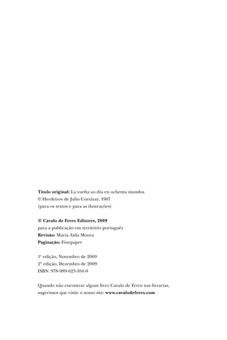 Título original: La vuelta ao día en ochenta mundos
© Herdeiros de Julio Cortázar, 1967
(para os textos e para as ilustrações)
© Cavalo de Ferro Editores, 2009
para a publicação em território português
Revisão: Maria Aida Moura
Paginação: Finepaper
1ª edição, Novembro de 2009
2ª edição, Dezembro de 2009
ISBN: 978-989-623-104-0
Quando não encontrar algum livro Cavalo de Ferro nas livrarias,
sugerimos que visite o nosso site: www.cavalodeferro.com
 