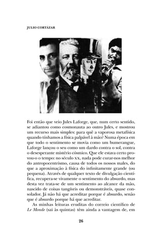 JULIO CORTÁZAR
26
Foi então que veio Jules Laforge, que, num certo sentido,
se adiantou como cosmonauta ao outro Jules, e mostrou
um recurso mais simples: para quê a vaporosa metafísica
quando tínhamos a física palpável à mão? Numa época em
que todo o sentimento se movia como um bumerangue,
Laforge lançou o seu como um dardo contra o sol, contra
o desesperante mistério cósmico. Que ele estava certo pro-
vou-o o tempo: no século xx, nada pode curar-nos melhor
do antropocentrismo, causa de todos os nossos males, do
que a aproximação à física do infinitamente grande (ou
pequena). Através de qualquer texto de divulgação cientí-
fica, recupera-se vivamente o sentimento do absurdo, mas
desta vez trata-se de um sentimento ao alcance da mão,
nascido de coisas tangíveis ou demonstráveis, quase con-
solador. Já não há que acreditar porque é absurdo, senão
que é absurdo porque há que acreditar.
As minhas leituras eruditas do correio científico de
Le Monde (sai às quintas) têm ainda a vantagem de, em
 