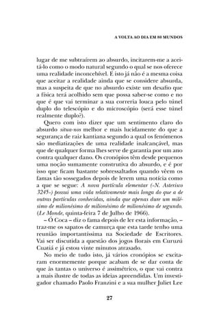 A Volta ao dia em 80 mundos
27
lugar de me subtraírem ao absurdo, incitarem-me a acei-
tá-lo como o modo natural segundo o qual se nos oferece
uma realidade inconcebível. E isto já não é a mesma coisa
que aceitar a realidade ainda que se considere absurda,
mas a suspeita de que no absurdo existe um desafio que
a física terá acolhido sem que possa saber-se como e no
que é que vai terminar a sua correria louca pelo túnel
duplo do telescópio e do microscópio (será esse túnel
realmente duplo?).
Quero com isto dizer que um sentimento claro do
absurdo situa-nos melhor e mais lucidamente do que a
segurança de raiz kantiana segundo a qual os fenómenos
são mediatizações de uma realidade inalcançável, mas
que de qualquer forma lhes serve de garantia por um ano
contra qualquer dano. Os cronópios têm desde pequenos
uma noção sumamente construtiva do absurdo, e é por
isso que ficam bastante sobressaltados quando vêem os
famas tão sossegados depois de lerem uma notícia como
a que se segue: A nova partícula elementar («N. Asterisco
3245») possui uma vida relativamente mais longa do que a de
outras partículas conhecidas, ainda que apenas dure um milé-
simo de milionésimo de milionésimo de milionésimo de segundo.
(Le Monde, quinta-feira 7 de Julho de 1966).
– Ó Coca – diz o fama depois de ler esta informação, –
traz-me os sapatos de camurça que esta tarde tenho uma
reunião importantíssima na Sociedade de Escritores.
Vai ser discutida a questão dos jogos florais em Curuzú
Cuatiá e já estou vinte minutos atrasado.
No meio de tudo isto, já vários cronópios se excita-
ram enormemente porque acabam de se dar conta de
que às tantas o universo é assimétrico, o que vai contra
a mais ilustre de todas as ideias apreendidas. Um investi-
gador chamado Paolo Franzini e a sua mulher Juliet Lee
 