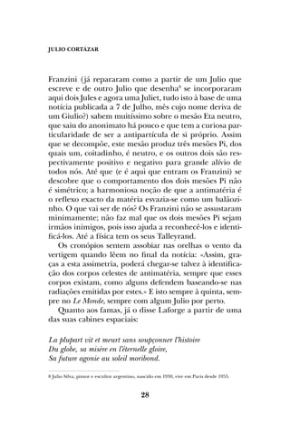 JULIO CORTÁZAR
28
Franzini (já repararam como a partir de um Julio que
escreve e de outro Julio que desenha8
se incorporaram
aqui dois Jules e agora uma Juliet, tudo isto à base de uma
notícia publicada a 7 de Julho, mês cujo nome deriva de
um Giulio?) sabem muitíssimo sobre o mesão Eta neutro,
que saiu do anonimato há pouco e que tem a curiosa par-
ticularidade de ser a antipartícula de si próprio. Assim
que se decompõe, este mesão produz três mesões Pi, dos
quais um, coitadinho, é neutro, e os outros dois são res-
pectivamente positivo e negativo para grande alívio de
todos nós. Até que (e é aqui que entram os Franzini) se
descobre que o comportamento dos dois mesões Pi não
é simétrico; a harmoniosa noção de que a antimatéria é
o reflexo exacto da matéria esvazia-se como um balãozi-
nho. O que vai ser de nós? Os Franzini não se assustaram
minimamente; não faz mal que os dois mesões Pi sejam
irmãos inimigos, pois isso ajuda a reconhecê-los e identi-
ficá-los. Até a física tem os seus Talleyrand.
Os cronópios sentem assobiar nas orelhas o vento da
vertigem quando lêem no final da notícia: «Assim, gra-
ças a esta assimetria, poderá chegar-se talvez à identifica-
ção dos corpos celestes de antimatéria, sempre que esses
corpos existam, como alguns defendem baseando-se nas
radiações emitidas por estes.» E isto sempre à quinta, sem-
pre no Le Monde, sempre com algum Julio por perto.
Quanto aos famas, já o disse Laforge a partir de uma
das suas cabines espaciais:
La plupart vit et meurt sans soupçonner l’histoire
Du globe, sa misère en l’éternelle gloire,
Sa future agonie au soleil moribond.
8 Julio Silva, pintor e escultor argentino, nascido em 1930, vive em Paris desde 1955.
 