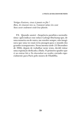 A Volta ao dia em 80 mundos
29
Vertiges d’univers, cieux à jamais en fête !
Rien, ils n’auront rien su. Comment même s’en vont
Sans avoir seulement visité leur planète.
P.S. Quando anotei: «Sequência patafísica normalís-
sima» após indicar esse enlace Laforge-Duchamp que, de
uma maneira ou de outra, me envolve sempre, não imagi-
nava que uma vez mais teria passagem para o mundo dos
grandes transparentes. Nessa mesma tarde (11 Dezembro
de 1966), depois de trabalhar neste texto, decidi visitar
uma exposição dedicada a Dada. O primeiro quadro que
vi ao entrar foi o Nu descendant un escalier, enviado espe-
cialmente para Paris pelo museu de Filadélfia.
 