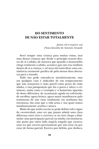 30
DO SENTIMENTO
DE NÃO ESTAR TOTALMENTE
Jamais réel et toujours vrai
(Num desenho de Antonin Artaud)
Serei sempre uma criança para muitas coisas, mas
uma dessas crianças que desde o príncipio trazem den-
tro de si o adulto, de maneira que quando o monstrinho
chega realmente a adulto, acontece que este traz também
dentro de si a criança, e nel mezzo del camin dá-se uma coe-
xistência raramente pacífica de pelo menos duas abertu-
ras para o mundo.
Tudo isto pode entender-se metaforicamente, mas
em qualquer caso é indicador de um temperamento
que não renunciou à visão pueril como preço da visão
adulta, e esta justaposição que faz o poeta e talvez o cri-
minoso, assim como o cronópio e o humorista (questão
de doses diferentes, de acentuação aguda ou esdrúxula,
de escolhas: agora brinco, agora mato) manifesta-se pelo
sentimento de não estar totalmente em nenhuma das
estruturas, das teias que a vida arma e nas quais somos
simultaneamente aranha e mosca.
Muito do que tenho escrito se pode definir sob o signo
da excentricidade, uma vez que jamais admiti uma clara
diferença entre viver e escrever; se ao viver chego a dissi-
mular uma participação parcial na minha circunstância,
não posso por outro lado negá-la naquilo que escrevo,
uma vez que escrevo precisamente por não estar ou por
estar de forma parcial. Escrevo por defeito, por desloca-
 