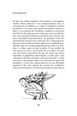 JULIO CORTÁZAR
32
do que um realista ingénuo, este homem é um ingénuo
realista. Basta observar o seu comportamento face ao
excepcional, ao insólito; ou o reduz a fenómeno estético
ou poético («era uma coisa mesmo surrealista, estou-te a
dizer»), ou renuncia de imediato a analisar a semi-visão
que lhe foi oferecida por um sonho, por um acto falhado,
por uma associação verbal ou causal fora do comum, por
uma coincidência perturbadora, de qualquer uma das
instantâneas fracturas do continuum. Se o interrogarem,
dirá que não acredita de forma alguma na realidade quo-
tidiana e que só a aceita pragmaticamente. Mas ó se acre-
dita, é a única coisa em que acredita. O seu sentido da
vida parece-se com o mecanismo do seu olhar. Às vezes
tem uma breve consciência de que de tantos em tantos
segundos as pálpebras interrompem a visão que a sua
consciência decidiu entender como permanente e contí-
nua; mas o pestanejar volta a ser inconsciente quase de
imediato, e o livro ou a maçã fixam-se na sua obstinada
aparência. Há uma espécie de acordo de cavalheiros
entre a circunstância e os circunstanciados: tu não alteras
 