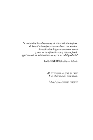 De distancias llevadas a cabo, de resentimientos infieles,
de hereditarias esperanzas mezcladas con sombra,
de asistencias desgarradoramente dulces
y días de transparente veta y estatua floral,
¿qué subsiste en mi término escaso, en mi débil producto?
PABLO NERUDA, Diurno doliente
Ah crevez-moi les yeux de l’âme
S’ils s’habituaient aux nuées.
ARAGON, Le roman inachevé
 