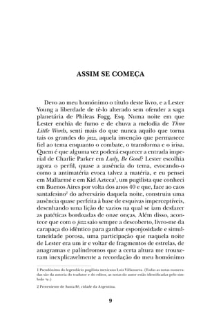 9
Assim se começa
Devo ao meu homónimo o título deste livro, e a Lester
Young a liberdade de tê-lo alterado sem ofender a saga
planetária de Phileas Fogg, Esq. Numa noite em que
Lester enchia de fumo e de chuva a melodia de Three
Little Words, senti mais do que nunca aquilo que torna
tais os grandes do jazz, aquela invenção que permanece
fiel ao tema enquanto o combate, o transforma e o irisa.
Quem é que alguma vez poderá esquecer a entrada impe-
rial de Charlie Parker em Lady, Be Good? Lester escolhia
agora o perfil, quase a ausência do tema, evocando-o
como a antimatéria evoca talvez a matéria, e eu pensei
em Mallarmé e em Kid Azteca1
, um pugilista que conheci
em Buenos Aires por volta dos anos 40 e que, face ao caos
santafesino2
do adversário daquela noite, construiu uma
ausência quase perfeita à base de esquivas imperceptíveis,
desenhando uma lição de vazios na qual se iam desfazer
as patéticas bordoadas de onze onças. Além disso, acon-
tece que com o jazz saio sempre a descoberto, livro-me da
carapaça do idêntico para ganhar esponjosidade e simul-
taneidade porosa, uma participação que naquela noite
de Lester era um ir e voltar de fragmentos de estrelas, de
anagramas e palíndromos que a certa altura me trouxe-
ram inexplicavelmente a recordação do meu homónimo
1 Pseudónimo do legendário pugilista mexicano Luis Villanueva. (Todas as notas numera-
das são da autoria do tradutor e do editor, as notas do autor estão identificadas pelo sim-
bolo .)
2 Proveniente de Santa Fé, cidade da Argentina.
 