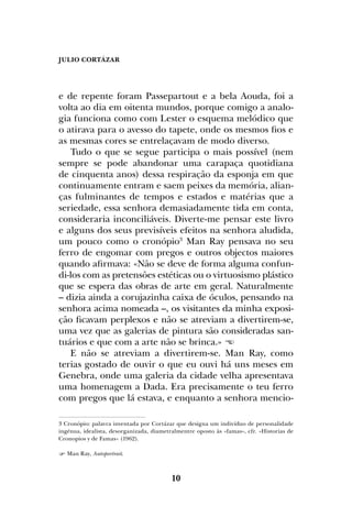 JULIO CORTÁZAR
10
e de repente foram Passepartout e a bela Aouda, foi a
volta ao dia em oitenta mundos, porque comigo a analo-
gia funciona como com Lester o esquema melódico que
o atirava para o avesso do tapete, onde os mesmos fios e
as mesmas cores se entrelaçavam de modo diverso.
Tudo o que se segue participa o mais possível (nem
sempre se pode abandonar uma carapaça quotidiana
de cinquenta anos) dessa respiração da esponja em que
continuamente entram e saem peixes da memória, alian-
ças fulminantes de tempos e estados e matérias que a
seriedade, essa senhora demasiadamente tida em conta,
consideraria inconciliáveis. Diverte-me pensar este livro
e alguns dos seus previsíveis efeitos na senhora aludida,
um pouco como o cronópio3
Man Ray pensava no seu
ferro de engomar com pregos e outros objectos maiores
quando afirmava: «Não se deve de forma alguma confun-
di-los com as pretensões estéticas ou o virtuosismo plástico
que se espera das obras de arte em geral. Naturalmente
– dizia ainda a corujazinha caixa de óculos, pensando na
senhora acima nomeada –, os visitantes da minha exposi-
ção ficavam perplexos e não se atreviam a divertirem-se,
uma vez que as galerias de pintura são consideradas san-
tuários e que com a arte não se brinca.» 
E não se atreviam a divertirem-se. Man Ray, como
terias gostado de ouvir o que eu ouvi há uns meses em
Genebra, onde uma galeria da cidade velha apresentava
uma homenagem a Dada. Era precisamente o teu ferro
com pregos que lá estava, e enquanto a senhora mencio-
3 Cronópio: palavra inventada por Cortázar que designa um indivíduo de personalidade
ingénua, idealista, desorganizada, diametralmentre oposto às «famas», cfr. «Historias de
Cronopios y de Famas» (1962).
 Man Ray, Autoportrait.
 