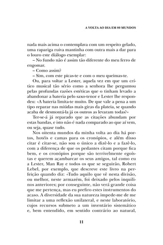 A Volta ao dia em 80 mundos
11
nada mais acima o contemplava com um respeito gelado,
uma rapariga ruiva mantinha com outra mais a dar para
o louro este diálogo exemplar:
– No fundo não é assim tão diferente do meu ferro de
engomar.
– Como assim?
– Sim, com este picas-te e com o meu queimas-te.
Ou, para voltar a Lester, aquela vez em que um crí-
tico musical tão sério como a senhora lhe perguntou
pelas profundas razões estéticas que o tinham levado a
abandonar a bateria pelo saxo-tenor e Lester lhe respon-
deu: «A bateria limita-te muito. De que vale a pena a um
tipo reparar nas miúdas mais giras da plateia, se quando
acaba de desmontá-la já os outros as levaram todas?»
Ter-se-á já reparado que as citações abundam por
estas bandas, e isto não é nada comparado ao que aí vem,
ou seja, quase tudo.
Nos oitenta mundos da minha volta ao dia há por-
tos, hotéis e camas para os cronópios, e além disso
citar é citar-se, não sou o único a dizê-lo e a fazê-lo,
com a diferença de que os pedantes citam porque fica
bem, e os cronópios porque são terrivelmente egoís-
tas e querem açambarcar os seus amigos, tal como eu
a Lester, Man Ray e todos os que se seguirão, Robert
Lebel, por exemplo, que descreve este livro na per-
feição quando diz: «Tudo aquilo que vê nesta divisão,
ou melhor, neste armazém, foi deixado pelos inquili-
nos anteriores; por conseguinte, não verá grande coisa
que me pertença, mas eu prefiro estes instrumentos do
acaso. A diversidade da sua natureza impede-me de me
limitar a uma reflexão unilateral, e neste laboratório,
cujos recursos submeto a um inventário sistemático
e, bem entendido, em sentido contrário ao natural,
 
