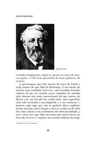JULIO CORTÁZAR
12
a minha imaginação expõe-se menos ao risco de mar-
car passo.» Eu teria precisado de mais palavras, de
certeza.
A personagem que fala através da boca de Lebel é
nada menos do que Marcel Duchamp. À sua forma de
suscitar uma realidade mais rica – por exemplo, fazendo
cultivos de pó, ou criando novas unidades de medida
pelo sistema não mais convencional do que outros, de
deixar cair um bocado de cordel sobre uma superfície
com cola revelando a sua longitude e o seu contorno –,
junta-se aqui algo que não se poderia dizer explicita-
mente mas que talvez chegue a dizer-se, a soltar-se de tudo
isto. Faço alusão a um sentimento de substancialidade, a
esse «estar vivo» que falta em tantos dos nossos livros, ao
facto de escrever e respirar (no sentido indiano da respi-
 Robert Lebel, La double vue.
Júlio Verne
 
