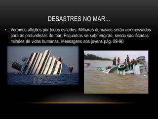 DESASTRES NO MAR...
• Veremos aflições por todos os lados. Milhares de navios serão arremessados
para as profundezas do mar. Esquadras se submergirão, sendo sacrificadas
milhões de vidas humanas. Mensagens aos jovens pág. 89-90
 