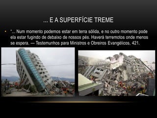 ... E A SUPERFÍCIE TREME
• “... Num momento podemos estar em terra sólida, e no outro momento pode
ela estar fugindo de debaixo de nossos pés. Haverá terremotos onde menos
se espera. — Testemunhos para Ministros e Obreiros Evangélicos, 421.
 