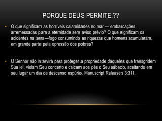 PORQUE DEUS PERMITE.??
• O que significam as horríveis calamidades no mar — embarcações
arremessadas para a eternidade sem aviso prévio? O que significam os
acidentes na terra—fogo consumindo as riquezas que homens acumularam,
em grande parte pela opressão dos pobres?
• O Senhor não intervirá para proteger a propriedade daqueles que transgridem
Sua lei, violam Seu concerto e calcam aos pés o Seu sábado, aceitando em
seu lugar um dia de descanso espúrio. Manuscript Releases 3:311.
 