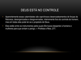 DEUS ESTÁ NO CONTROLE
• Aparentemente essas calamidades são caprichosos desencadeamentos de forças da
Natureza, desorganizadas e desgovernadas, inteiramente fora do controle do homem;
mas em todas elas pode ler-se o propósito de Deus.
• Elas estão entre os instrumentos pelos quais Ele busca despertar a homens e
mulheres para que sintam o perigo.— Profetas e Reis, 277.
 