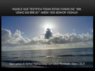 “AQUELE QUE TESTIFICA TODAS ESTAS COISAS DIZ: ‘SIM,
VENHO EM BREVE!’” AMÉM! VEM SENHOR YESHUA!
Que a graça do Senhor Yeshua esteja com todos! Revelação. (Apoc.) 22.21
 