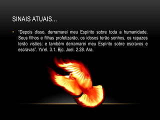 SINAIS ATUAIS...
• “Depois disso, derramarei meu Espírito sobre toda a humanidade.
Seus filhos e filhas profetizarão, os idosos terão sonhos, os rapazes
terão visões; e também derramarei meu Espírito sobre escravos e
escravas”. Yo’el. 3.1. Bjc. Joel. 2.28. Ara.
 