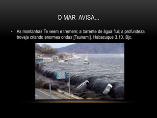 O MAR AVISA...
• As montanhas Te veem e tremem; a torrente de água flui; a profundeza
troveja criando enormes ondas [Tsunami]. Habacuque 3.10. Bjc.
 