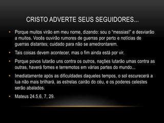 CRISTO ADVERTE SEUS SEGUIDORES...
• Porque muitos virão em meu nome, dizendo: sou o “messias!” e desviarão
a muitos. Vocês ouvirão rumores de guerras por perto e notícias de
guerras distantes; cuidado para não se amedrontarem.
• Tais coisas devem acontecer, mas o fim ainda está por vir.
• Porque povos lutarão uns contra os outros, nações lutarão umas contra as
outras, haverá fomes e terremotos em várias partes do mundo...
• Imediatamente após as dificuldades daqueles tempos, o sol escurecerá a
lua não mais brilhará, as estrelas cairão do céu, e os poderes celestes
serão abalados.
• Mateus 24.5,6, 7, 29.
 