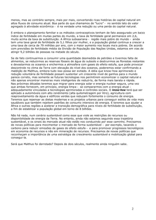 2
menos, mas ao contrário sempre, mais por mais, convertendo ricas histórias de capital natural em
altos fluxos de consumo atual. Boa parte do que chamamos de “lucro” - no sentido lato do valor
agregado à atividade econômica - é na verdade uma redução ou uma perda do capital natural.
E embora o planejamento familiar e os métodos contraceptivos tenham de fato assegurado um baixo
índice de fertilidade em muitas partes do mundo, a taxa de fertilidade geral permanece em 2,6,
muito acima da taxa de substituição. A África subsaariana - região mais pobre do mundo - ainda
tem uma taxa geral de fertilidade de 5,1 filhos por mulher, e a população global continua a crescer a
uma taxa de cerca de 79 milhões por ano, com o maior aumento nos locais ma is pobres. De acordo
com previsões de fertilidade média da Divisão de População das Nações Unidas, estamos em vias de
atingir 9,2 bilhões de pessoas na metade do século.
Se de fato continuarmos a consumir uma quantidade desmedida de petróleo e tivermos falta de
alimentos, se reduzirmos as reservas fósseis de água do subsolo e destruirmos as florestas restantes
e devastarmos os oceanos e enchermos a atmosfera com gases do efeito estufa, que pode provocar
descontrole no clima da Terra com elevação do nível dos oceanos, poderemos estar confirmando a
maldição de Malthus, embora tudo isso possa ser evitado. A idéia que know-how aprimorado e
redução voluntária de fertilidade possam sustentar um crescente nível de ganhos para o mundo
parece correto, mas somente se futuras tecnologias nos permitirem economizar o capital natural e
não apenas encontrar maneiras mais inteligentes de reduzi-lo, de forma mais barata e rápida.
Nas próximas décadas teremos que migrar para energia solar e energia nuclear segura, uma vez
que ambas fornecem, em princípio, energia limpa - se compararmos com a energia atual -
adequadamente vinculadas a tecnologias aprimoradas e controles sociais. O know-how terá que ser
aplicado a automóveis com alto rendimento (alta quilometragem por litro), agricultura com
reaproveitamento da água e edifícios verdes que reduzam fortemente o consumo de energia.
Teremos que repensar as dietas modernas e os projetos urbanos para conseguir estilos de vida mais
saudáveis que também rejeitem padrões de consumo intensivo de energia. E teremos que ajudar a
África e outras regiões a acelerar a transição demográfica para níveis de fertilidade de substituição,
a fim de estabilizar a população global em torno de 8 bilhões.
Não há nada, num cenário sustentável como esse que viole as restrições de recursos ou
disponibilidade de energia da Terra. No entanto, ainda não estamos seguindo essa trajetória
sustentável, e os sinais do mercado atual não estão nos conduzindo por esse caminho. Precisamos
de novas políticas para movimentar o mercado de forma sustentável - por exemplo, taxando o
carbono para reduzir emissões de gases do efeito estufa - e para promover progressos tecnológicos
em economia de recursos e não em mineração de recursos. Precisamos de novas políticas que
reconheçam a importância de uma estratégia de crescimento sustentável e mobilização global para
consegui-la.
Será que Malthus foi derrotado? Depois de dois séculos, realmente ainda ninguém sabe.
 