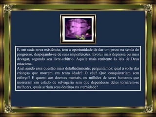 E, em cada nova existência, tem a oportunidade de dar um passo na senda do
progresso, despojando-se de suas imperfeições. Evolui mais depressa ou mais
devagar, segundo seu livre-arbítrio. Aquele mais renitente às leis de Deus
estaciona.
Analisando essa questão mais detalhadamente, perguntamos: qual a sorte das
crianças que morrem em tenra idade? O céu? Que conquistariam sem
esforço? E quanto aos doentes mentais, ou milhões de seres humanos que
morreram em estado de selvageria sem que dependesse deles tornarem-se
melhores, quais seriam seus destinos na eternidade?
 