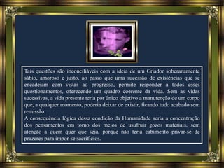 Tais questões são inconciliáveis com a ideia de um Criador soberanamente
sábio, amoroso e justo, ao passo que uma sucessão de existências que se
encadeiam com vistas ao progresso, permite responder a todos esses
questionamentos, oferecendo um quadro coerente da vida. Sem as vidas
sucessivas, a vida presente teria por único objetivo a manutenção de um corpo
que, a qualquer momento, poderia deixar de existir, ficando tudo acabado sem
remissão.
A consequência lógica dessa condição da Humanidade seria a concentração
dos pensamentos em torno dos meios de usufruir gozos materiais, sem
atenção a quem quer que seja, porque não teria cabimento privar-se de
prazeres para impor-se sacrifícios.
 