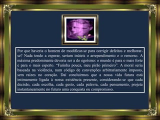 Por que haveria o homem de modificar-se para corrigir defeitos e melhorar-
se? Nada tendo a esperar, seriam inúteis o arrependimento e o remorso. A
máxima predominante deveria ser a do egoísmo: o mundo é para o mais forte
e para o mais esperto. “Farinha pouca, meu pirão primeiro”. A moral seria
baseada na violência, num código de convenções arbitrariamente imposto,
sem raízes no coração. Daí concluirmos que a nossa vida futura está
intimamente ligada à nossa existência presente, considerando-se que cada
decisão, cada escolha, cada gesto, cada palavra, cada pensamento, projeta
instantaneamente no futuro uma conquista ou compromisso.
 