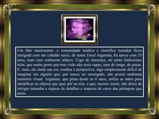 Um fato interessante: a comunidade médica e científica mundial ficou
intrigada com um cidadão turco, de nome Esref Argaman, há época com 53
anos, num caso realmente atípico. Cego de nascença, ele pinta lindíssimas
telas, que muita gente que tem visão não seria capaz, nem de longe, de pintar.
E, mais, ele ainda usa cor, sombra e perspectiva, algo simplesmente difícil de
imaginar em alguém que, por nunca ter enxergado, não possui nenhuma
memória visual. Argaman, que pinta desde os 6 anos, utiliza as mãos para
identificar os objetos que quer pôr na tela, o que, mesmo assim, não deixa de
intrigar tamanha a riqueza de detalhes e nuances de cores das paisagens que
pinta.
 