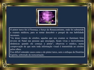 O pintor turco foi à Florença, o berço do Renascentismo, onde foi submetido
a exames médicos, para se tentar descobrir o porquê da sua habilidade
incomum.
“As áreas visuais do cérebro, aquelas que nos exames se iluminam feito
árvores de Natal nas pessoas que enxergam, ficam vivas e incrivelmente
dinâmicas quando ele começa a pintar”, observou o médico, numa
comprovação de que nem toda informação visual é transmitida ao cérebro
pelos olhos.
Fica difícil entender casos como o do pintor turco, sem o enfoque da Doutrina
Espírita, sobretudo da reencarnação.
 