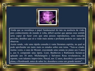 Ainda que se reconheça o papel fundamental do tato na ausência da visão,
para conhecimento do mundo à volta, difícil aceitar que apenas esse sentido
seria capaz de fazer com que uma pessoa reproduzisse, com tamanha
precisão, detalhes que só a visão mais atenta e profunda poderia ser capaz de
observar.
Assim sendo, vale uma rápida consulta à vasta literatura espírita, na qual se
pode aprofundar um tanto mais os estudos sobre este tema. “Tem-se citado,
muitas vezes, o caso de Mozart, executando uma sonata no piano aos 4 anos
e, aos 8, compondo uma ópera. Liszt, Beethoven e Rubinstein faziam-se
aplaudir aos 10 anos. Michelangelo e Salvatore Rosa revelaram-se, de
repente, com talentos imprevistos. Pascal, aos 12 anos, descobriu a geometria
plana, e Rembrandt, antes de saber ler, desenhava como um grande mestre”.
 