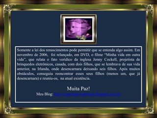 Somente a lei dos renascimentos pode permitir que se entenda algo assim. Em
novembro de 2006, foi relançado, em DVD, o filme “Minha vida em outra
vida”, que relata o fato verídico da inglesa Jenny Cockell, projetista de
brinquedos eletrônicos, casada, com dois filhos, que se lembrava de sua vida
anterior, na Irlanda, onde desencarnara deixando seis filhos. Após muitos
obstáculos, conseguiu reencontrar esses seus filhos (menos um, que já
desencarnara) e reuniu-os, na atual existência.
Muita Paz!
Meu Blog: http://espiritual-espiritual.blogspot.com.br
 