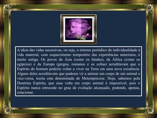 A ideia das vidas sucessivas, ou seja, o retorno periódico da individualidade à
vida material, com esquecimento temporário das experiências anteriores, é
muito antiga. Os povos da Ásia (como os hindus), da África (como os
egípcios) e da Europa (gregos, romanos e os celtas) acreditavam que o
Espírito do homem poderia voltar a viver na Terra em uma nova existência.
Alguns deles acreditavam que pudesse vir a animar um corpo de um animal e
vice-versa, teoria esta denominada de Metempsicose. Hoje, sabemos pela
Doutrina Espírita, que essa volta em corpo animal é impossível, pois o
Espírito nunca retrocede no grau de evolução alcançado, podendo, apenas,
estacionar.
 