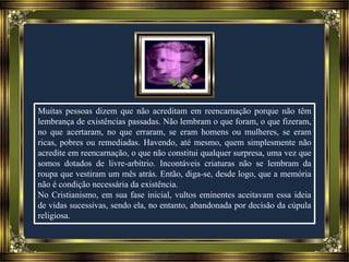 Muitas pessoas dizem que não acreditam em reencarnação porque não têm
lembrança de existências passadas. Não lembram o que foram, o que fizeram,
no que acertaram, no que erraram, se eram homens ou mulheres, se eram
ricas, pobres ou remediadas. Havendo, até mesmo, quem simplesmente não
acredite em reencarnação, o que não constitui qualquer surpresa, uma vez que
somos dotados de livre-arbítrio. Incontáveis criaturas não se lembram da
roupa que vestiram um mês atrás. Então, diga-se, desde logo, que a memória
não é condição necessária da existência.
No Cristianismo, em sua fase inicial, vultos eminentes aceitavam essa ideia
de vidas sucessivas, sendo ela, no entanto, abandonada por decisão da cúpula
religiosa.
 