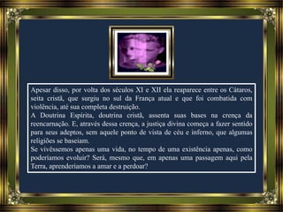 Apesar disso, por volta dos séculos XI e XII ela reaparece entre os Cátaros,
seita cristã, que surgiu no sul da França atual e que foi combatida com
violência, até sua completa destruição.
A Doutrina Espírita, doutrina cristã, assenta suas bases na crença da
reencarnação. E, através dessa crença, a justiça divina começa a fazer sentido
para seus adeptos, sem aquele ponto de vista de céu e inferno, que algumas
religiões se baseiam.
Se vivêssemos apenas uma vida, no tempo de uma existência apenas, como
poderíamos evoluir? Será, mesmo que, em apenas uma passagem aqui pela
Terra, aprenderíamos a amar e a perdoar?
 