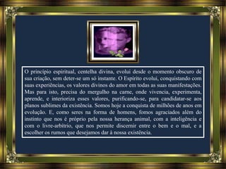 O princípio espiritual, centelha divina, evolui desde o momento obscuro de
sua criação, sem deter-se um só instante. O Espírito evolui, conquistando com
suas experiências, os valores divinos do amor em todas as suas manifestações.
Mas para isto, precisa do mergulho na carne, onde vivencia, experimenta,
aprende, e interioriza esses valores, purificando-se, para candidatar-se aos
planos sublimes da existência. Somos hoje a conquista de milhões de anos em
evolução. E, como seres na forma de homens, fomos agraciados além do
instinto que nos é próprio pela nossa herança animal, com a inteligência e
com o livre-arbítrio, que nos permite discernir entre o bem e o mal, e a
escolher os rumos que desejamos dar à nossa existência.
 