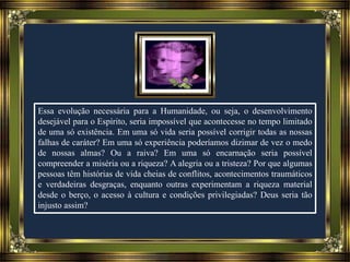 Essa evolução necessária para a Humanidade, ou seja, o desenvolvimento
desejável para o Espírito, seria impossível que acontecesse no tempo limitado
de uma só existência. Em uma só vida seria possível corrigir todas as nossas
falhas de caráter? Em uma só experiência poderíamos dizimar de vez o medo
de nossas almas? Ou a raiva? Em uma só encarnação seria possível
compreender a miséria ou a riqueza? A alegria ou a tristeza? Por que algumas
pessoas têm histórias de vida cheias de conflitos, acontecimentos traumáticos
e verdadeiras desgraças, enquanto outras experimentam a riqueza material
desde o berço, o acesso à cultura e condições privilegiadas? Deus seria tão
injusto assim?
 