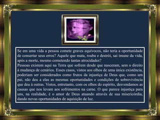 Se em uma vida a pessoa comete graves equívocos, não teria a oportunidade
de consertar seus erros? Aquele que mata, rouba e destrói, sai imune da vida,
após a morte, mesmo cometendo tantas atrocidades?
Pessoas existem aqui na Terra que sofrem desde que nasceram, sem o direito
à mudança de cenários. Esses casos, vistos aos olhos de uma única existência,
poderiam ser considerados como frutos da injustiça de Deus que, como um
pai, não deu a elas as mesmas oportunidades e condições de sobrevivência
que deu à outras. Vistos, entretanto, com os olhos do espírito, desvendamos as
causas que nos levam aos sofrimentos na carne. O que parece injustiça para
uns, na realidade, é o amor de Deus atuando através de sua misericórdia,
dando novas oportunidades de aquisição de luz.
 