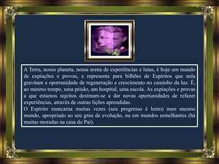 A Terra, nosso planeta, nossa arena de experiências e lutas, é hoje um mundo
de expiações e provas, e representa para bilhões de Espíritos que nela
gravitam a oportunidade de regeneração e crescimento no caminho da luz. É,
ao mesmo tempo, uma prisão, um hospital, uma escola. As expiações e provas
a que estamos sujeitos destinam-se a dar novas oportunidades de refazer
experiências, através de outras lições aprendidas.
O Espírito reencarna muitas vezes (seu progresso é lento) num mesmo
mundo, apropriado ao seu grau de evolução, ou em mundos semelhantes (há
muitas moradas na casa do Pai).
 