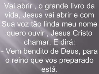 Vai abrir , o grande livro da
  vida, Jesus vai abrir e com
Sua voz tão linda meu nome
   quero ouvir , Jesus Cristo
        chamar. E dirá:
- Vem bendito de Deus, para
  o reino que vos preparado
              está.
 