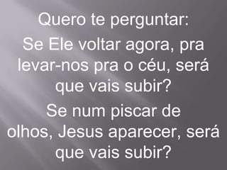Quero te perguntar:
  Se Ele voltar agora, pra
 levar-nos pra o céu, será
      que vais subir?
     Se num piscar de
olhos, Jesus aparecer, será
      que vais subir?
 