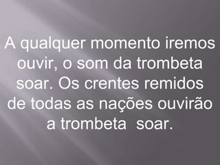 A qualquer momento iremos
 ouvir, o som da trombeta
 soar. Os crentes remidos
de todas as nações ouvirão
     a trombeta soar.
 