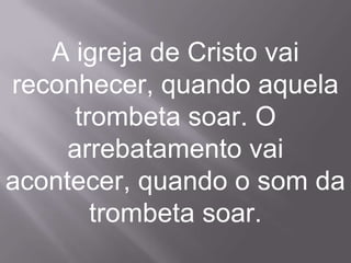 A igreja de Cristo vai
reconhecer, quando aquela
      trombeta soar. O
     arrebatamento vai
acontecer, quando o som da
        trombeta soar.
 
