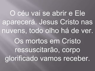 O céu vai se abrir e Ele
aparecerá. Jesus Cristo nas
nuvens, todo olho há de ver.
    Os mortos em Cristo
    ressuscitarão, corpo
 glorificado vamos receber.
 