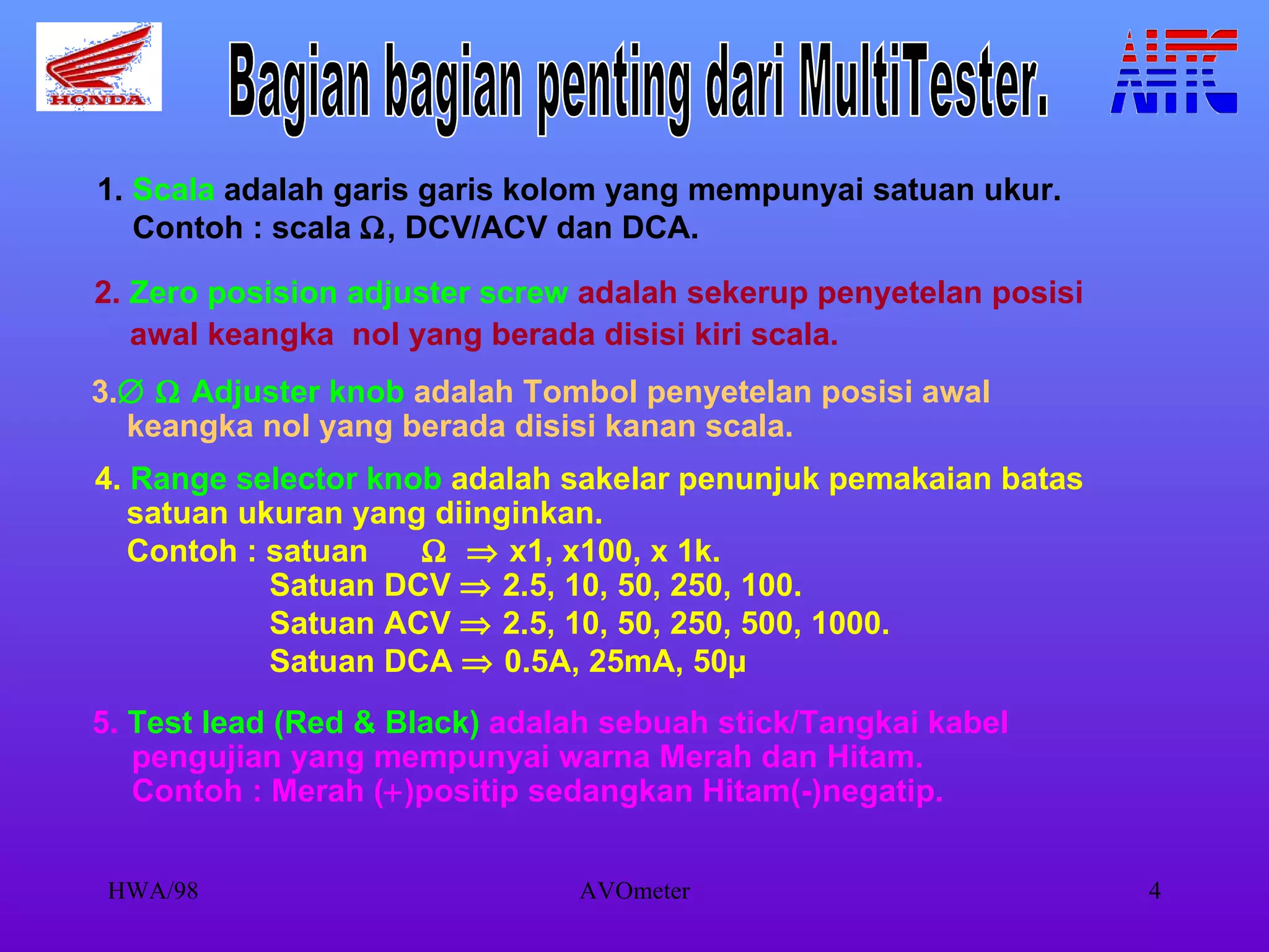 1.  Scala  adalah garis garis kolom yang mempunyai satuan ukur. Contoh : scala   , DCV/ACV dan DCA. 2.  Zero posision adjuster screw  adalah sekerup penyetelan posisi  awal keangka  nol yang berada disisi kiri scala. 3.      Adjuster knob  adalah Tombol penyetelan posisi awal  keangka nol yang berada disisi kanan scala.  4.  Range selector knob  adalah sakelar penunjuk pemakaian batas satuan ukuran yang diinginkan. Contoh : satuan       x1, x100, x 1k. Satuan DCV    2.5, 10, 50, 250, 100. Satuan ACV    2.5, 10, 50, 250, 500, 1000. Satuan DCA    0.5A, 25mA, 50µ   5.  Test lead (Red & Black)  adalah sebuah stick/Tangkai kabel pengujian yang mempunyai warna Merah dan Hitam. Contoh : Merah (  )positip sedangkan Hitam(-)negatip. Bagian bagian penting dari MultiTester. 
