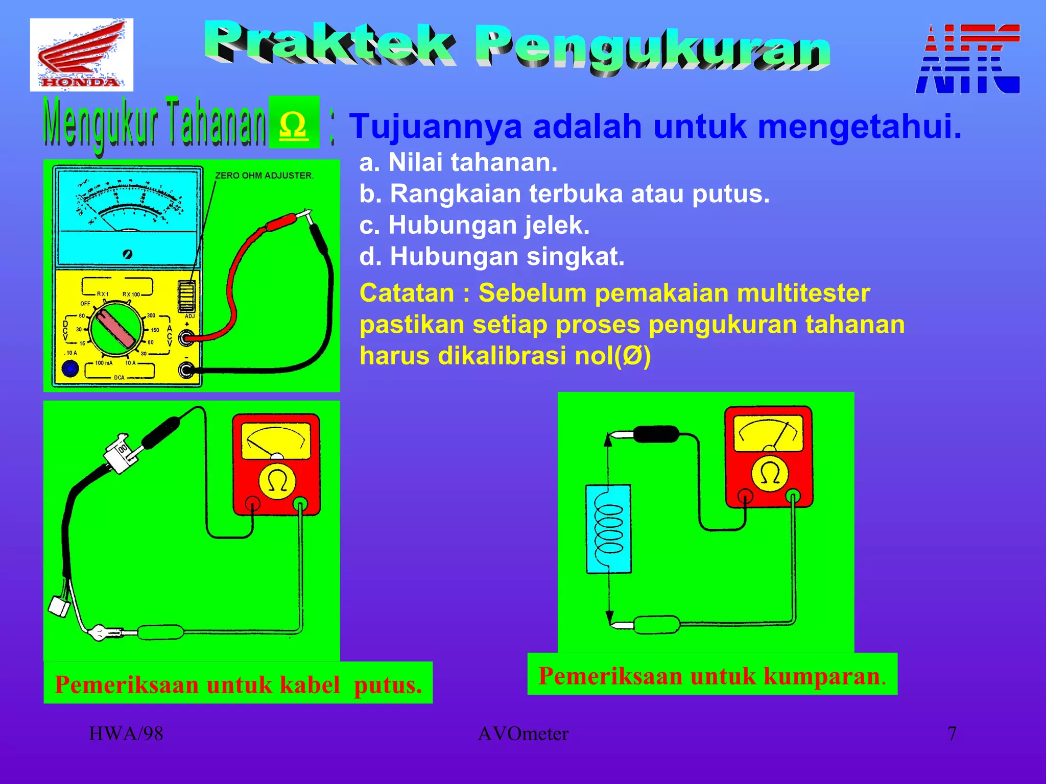 Tujuannya adalah untuk mengetahui. a. Nilai tahanan. b. Rangkaian terbuka atau putus. c. Hubungan jelek. d. Hubungan singkat. Catatan : Sebelum pemakaian multitester pastikan setiap proses pengukuran tahanan harus dikalibrasi nol(Ø) Praktek Pengukuran Mengukur Tahanan  :  Pemeriksaan untuk kabel  putus. Pemeriksaan untuk kumparan . 