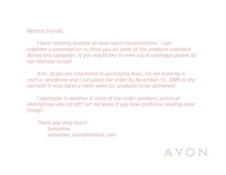 Dearest friends,

    I have recently become an Avon sales representative. I put
together a presentation to show you all some of the products available
during this campaign. If you would like to view a full catalogue please do
not hesitate to ask!

     Also, if you are interested in purchasing Avon, let me know by e-
mail or telephone and I can place the order by November 11, 2009 at the
earliest! It only takes a mere week for products to be delivered!

    I apologize in advance if some of the order numbers, prices or
descriptions are cut off! Let me know if you have problems reading some
things!

    Thank you very much!
        Samantha
        samantha_avon@hotmail.com
 