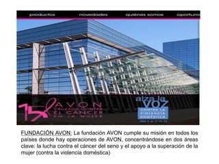 AVON maneja un canal de venta masivo:Los clientes son de un nivel socioeconómico medio y medio-bajo, es decir, personas con ingresos familiares anuales de menos de USD2.000 (bottom of thepyramid)la estrategia de comercialización se hace por medio de representantes que están en contacto directo con los compradores y ofrecen los productos exhibidos en el catálogo y a través de su página web.