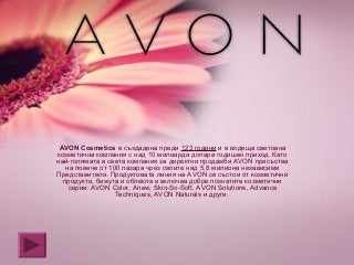 АVON Cosmetics е създадена преди 123 години и е водеща световна
козметична компания с над 10 милиарда долара годишен приход. Като
най-голямата в света компания за директни продажби АVON присъства
на повече от 100 пазара чрез своите над 5,8 милиона независими
Представители. Продуктовата линия на АVON се състои от козметични
продукти, бижута и облекла и включва добре познатите козметични
серии: AVON Color, Anew, Skin-So-Soft, AVON Solutions, Advance
Techniques, AVON Naturals и други.
 