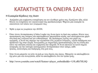 ΚΑΣΑΚΣΗ΢ΣΕ ΣΑ ΟΝΕΙΡΑ ΢Α΢!
Η Ευκαιρία Κζρδουσ τθσ Avon
• Αλαδεηάηε κία επράξηζηε ελαζρόιεζε γηα ηνλ ειεύζεξν ρξόλν ζαο; Εξγάδεζηε ήδε, αιιά
ζέιεηε λα εληζρύζεηε ηνλ νηθνγελεηαθό ζαο πξνϋπνινγηζκό; Ψάρλεηε κία επθαηξία λα
επεθηείλεηε ηνλ θύθιν ηωλ γλωξηκηώλ ζαο;
• Ήξζε ε ώξα λα γλωξίζεηε ηελ AVON.
• Όηαλ γίλεηε Αληηπξόζωπνο ή Sales Leader ηεο Avon έρεηε ην δηθό ζαο ωξάξην. ζέηεηε ηνπο
πξνζωπηθνύο ζαο ζηόρνπο θαη απνιακβάλεηε απεξηόξηζηα θέξδε, πνπ επηηπγράλνληαη ράξηλ
ζηε δηθή ζαο ελέξγεηα θαη ηνλ ελζνπζηαζκό. Ωο παγθόζκηνο εγέηεο ζην ρώξν ηεο
νκνξθηάο, ε Avon ζαο παξέρεη ηελ αμηνπηζηία ελόο κεγάινπ νλόκαηνο, επξεία δηαθήκηζε ηωλ
πξνϊόληωλ ηεο ζηελ αγνξά, ζπλεξγαζίεο κε ζεκαληηθέο πξνζωπηθόηεηεο θαη ηε γλώζε πνπ
θάλεη ηελ πώιεζε εύθνιε θαη επράξηζηε ζαλ παηρλίδη. Η Avon απνηειεί ην θνηλό ζεκείν
αλαθνξάο γηα ηελ επηηπρία εθαηνκκπξίωλ Αληηπξνζώπωλ ζηνλ θόζκν, θάζε
ειηθίαο, θνπιηνύξαο θαη δηαδξνκήο ζηε δωή ηνπο.
• Σηελ Αvνn κπνξείηε λα δείηε ηε δωή κε ηνπο δηθνύο ζαο όξνπο. Μπνξείηε λα απνιακβάλεηε
όρη κόλν κία λέα ζπλεξγαζία, αιιά λα απνιακβάλεηε έλα λέν ηξόπν δωήο.
• http://www.youtube.com/watch?feature=player_embedded&v=L9LsRh7HL8Q
4
 