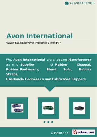 +91-9814313020
Avon International
www.indiamart.com/avon-international-jalandhar
We, Avon International are a leading Manufacturer
an n d Supplier of Rubber Chappal,
Rubber Footwear's, Blend Sole, Rubber
Straps,
Handmade Footwear's and Fabricated Slippers.
A Member of
 