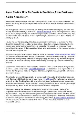 Avon Review How To Create A Profitable Avon Business
A Little Avon History
When writing an Avon review there are so many different things that could be addressed. But
there is really only one place that you should start and that is with the history of this wonderful
company.

Not many people know this unless they are directly involved with the company, but Avon was
actually founded in 1886 by a bookseller. David H. McConnell was a traveling salesman selling
books but he also gave away free perfume samples at the same time. He learned quickly that
people were far more interested in receiving the samples than they were in the books that he
was trying to sell.

He also noticed that a majority of his female customers were the stay at home moms. This
drove him to recruit them as sales representatives. Back then employment opportunities for
women were limited so this helped him build a sales for that was able to network with and
market to other women. It also helped to create a passionate workforce that he could count on.
Thus the Avon lady was born.

Actually the very first Avon lady was a woman by the name of Mrs. Persis Foster Eames Albee.
McConnell actually nicknamed her the “Mother of the California Perfume Company”. She was
50 when she starting selling perfume, traveling by buggy and train selling perfume throughout
the Northeast. She is to this day, credited with creating the company’s system of distributing
products.

Since then there have been many wonderful woman who have used Avon to build a profitable
business. Some examples are Soledad Lacson Pena who became an Avon representative in
1978 in the Philippines. Today at 70 years old she is using text messaging and the Internet to
build her business.

There is also several shining examples of young people who are building their businesses as
well. Starting in 2005 as just a way to earn money, Irina MInca of Romania now has a team of
over 600 people. Crediting Avon with helping her find herself and become more responsible,
Irina uses the Internet to build her business. Through savvy social media marketing campaigns
and by collecting orders online she as become one of Avon’s rising stars.

Today the company has become a champion for several causes as well. Focusing on
supporting different woman’s issue causes like the fight against breast cancer and violence
against woman. They also have an emergency relief program to help women and their families
after natural disasters like Hurricane Katrina and the Haiti earthquake. And finally, in 1995 they
established the largest corporate affiliate philanthropy foundation, Avon Foundation for Women
which has thus far donated more that $910 million in more that 50 countries for causes
important to women.




                                                                                               1/4
 