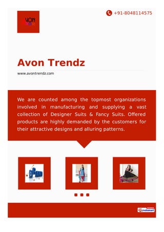 +91-8048114575
Avon Trendz
www.avontrendz.com
We are counted among the topmost organizations
involved in manufacturing and supplying a vast
collection of Designer Suits & Fancy Suits. Oﬀered
products are highly demanded by the customers for
their attractive designs and alluring patterns.
 